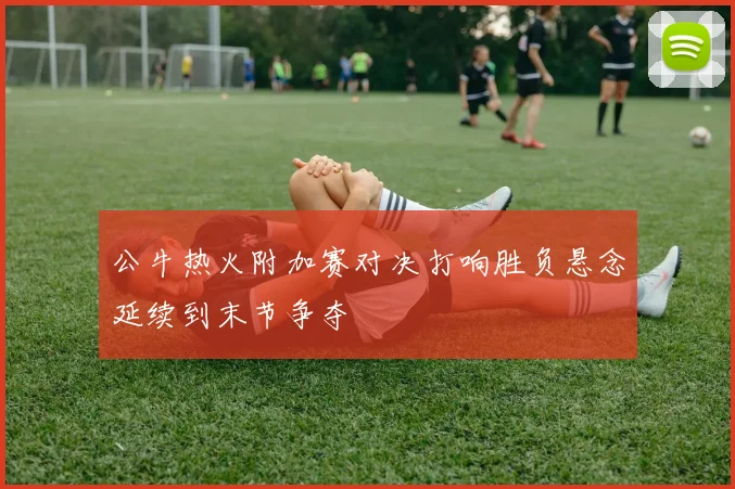公牛热火附加赛对决打响胜负悬念延续到末节争夺