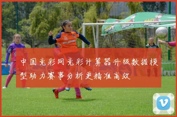 中国竞彩网竞彩计算器升级数据模型助力赛事分析更精准高效