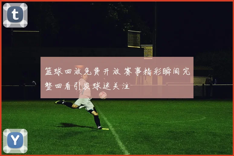 篮球回放免费开放 赛事精彩瞬间完整回看引发球迷关注
