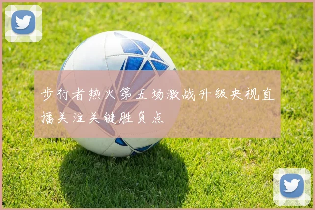 步行者热火第五场激战升级央视直播关注关键胜负点