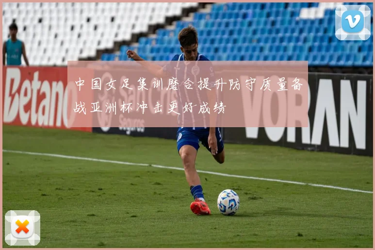 中国女足集训磨合提升防守质量备战亚洲杯冲击更好成绩