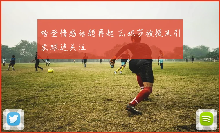 哈登情感话题再起 瓦妮莎被提及引发球迷关注