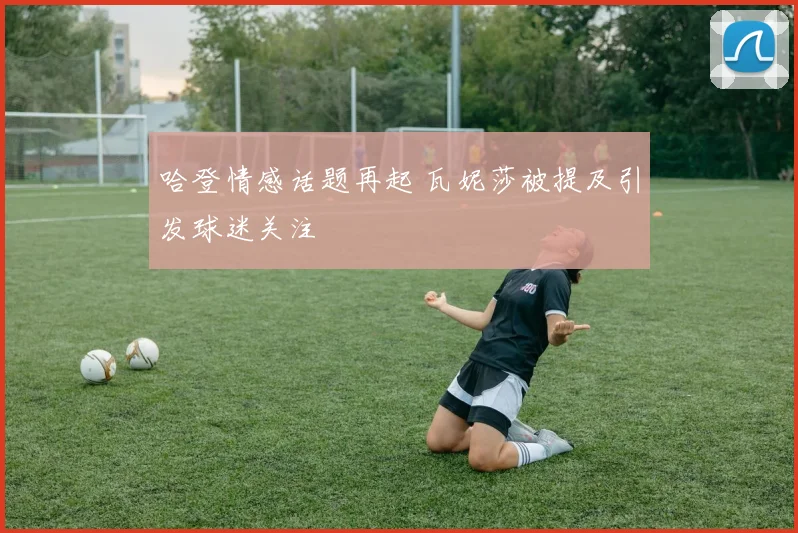 哈登情感话题再起 瓦妮莎被提及引发球迷关注