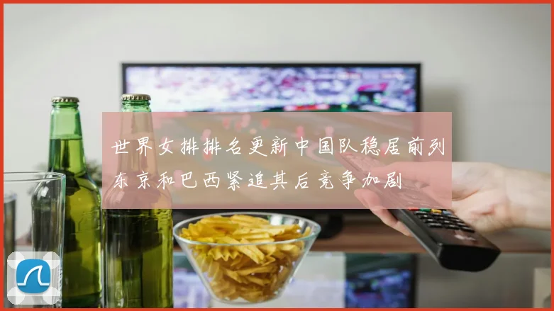 世界女排排名更新中国队稳居前列东京和巴西紧追其后竞争加剧