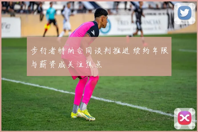 步行者特纳合同谈判推进 续约年限与薪资成关注焦点