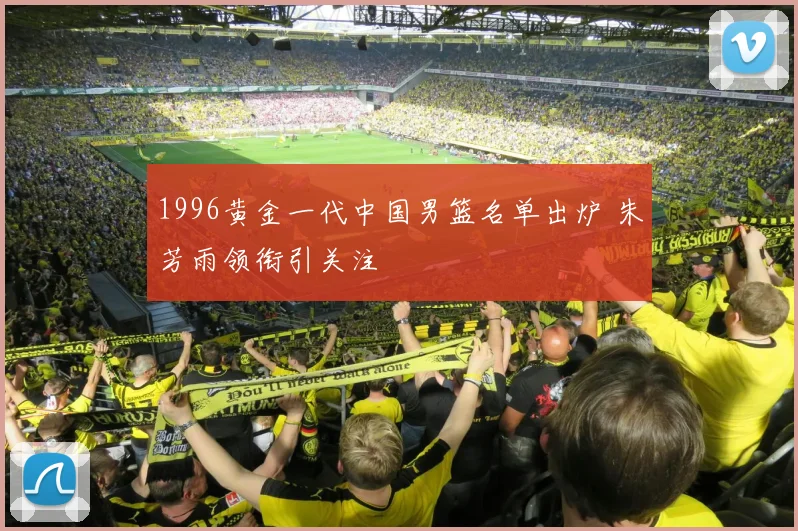 1996黄金一代中国男篮名单出炉 朱芳雨领衔引关注