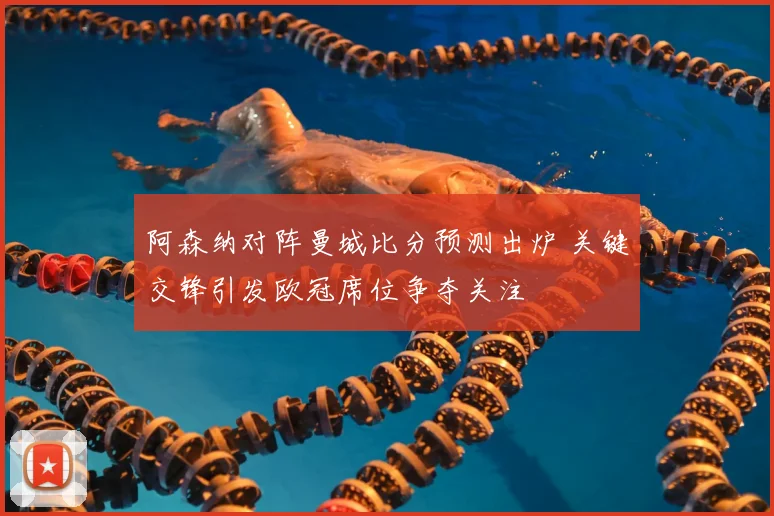 阿森纳对阵曼城比分预测出炉 关键交锋引发欧冠席位争夺关注