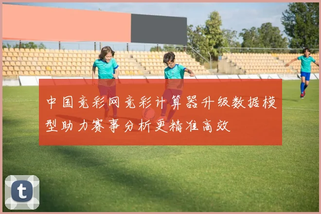中国竞彩网竞彩计算器升级数据模型助力赛事分析更精准高效