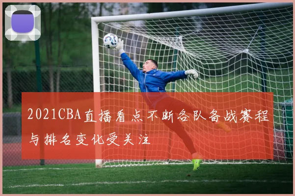 2021CBA直播看点不断各队备战赛程与排名变化受关注
