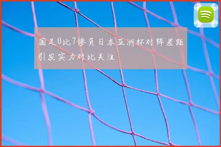 国足0比7惨负日本亚洲杯对阵差距引发实力对比关注