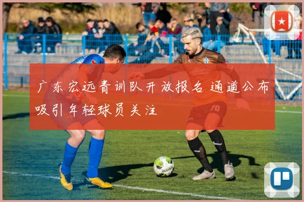 广东宏远青训队开放报名 通道公布吸引年轻球员关注