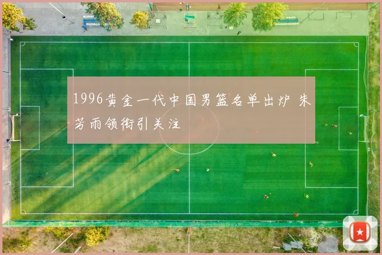 1996黄金一代中国男篮名单出炉 朱芳雨领衔引关注