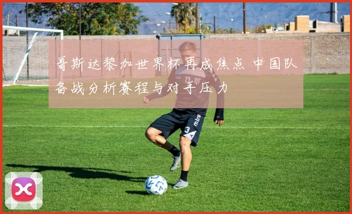 哥斯达黎加世界杯再成焦点 中国队备战分析赛程与对手压力