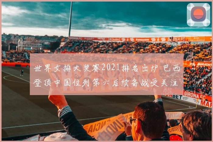 世界女排大奖赛2021排名出炉 巴西登顶中国位列第六后续备战受关注