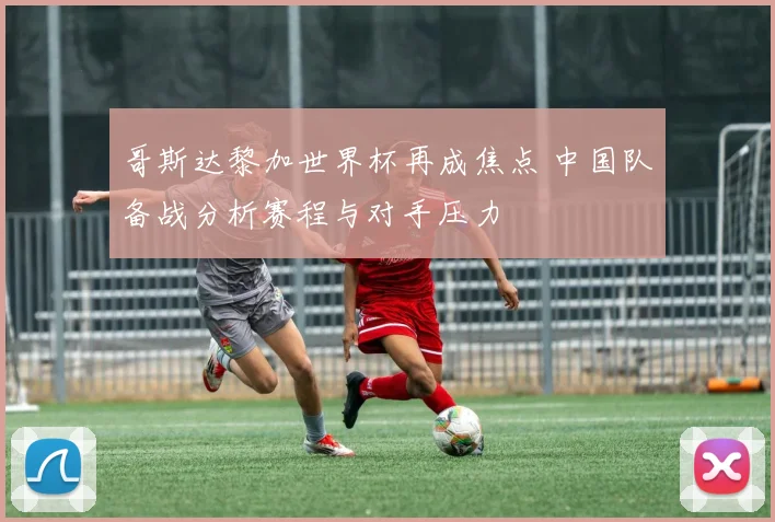 哥斯达黎加世界杯再成焦点 中国队备战分析赛程与对手压力