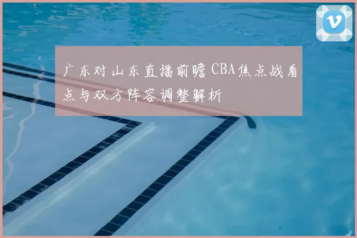 广东对山东直播前瞻 CBA焦点战看点与双方阵容调整解析