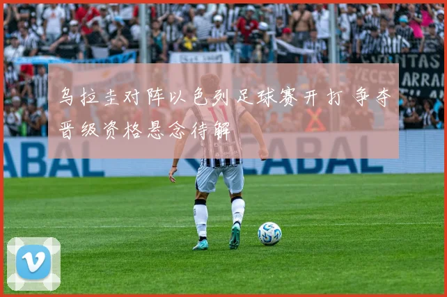 乌拉圭对阵以色列足球赛开打 争夺晋级资格悬念待解