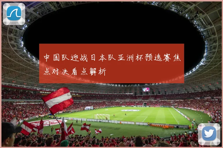 中国队迎战日本队亚洲杯预选赛焦点对决看点解析
