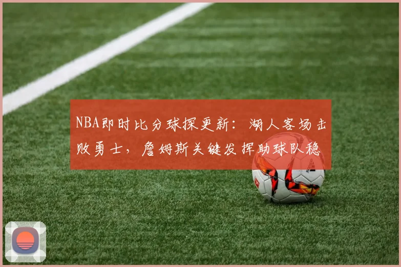 NBA即时比分球探更新：湖人客场击败勇士，詹姆斯关键发挥助球队稳住排名