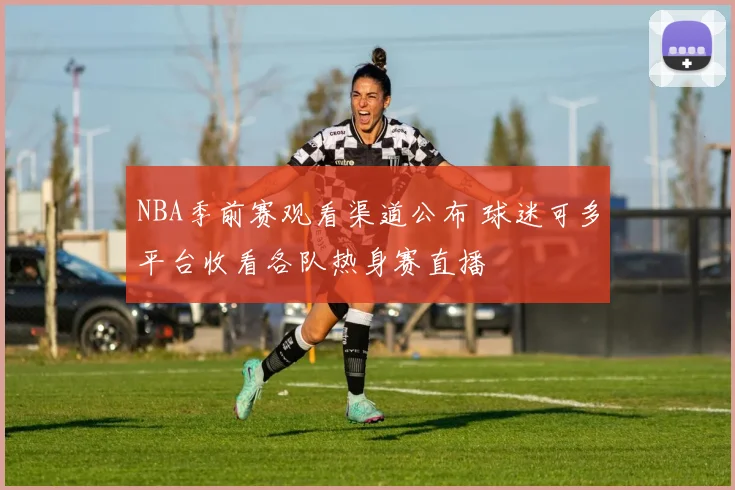 NBA季前赛观看渠道公布 球迷可多平台收看各队热身赛直播