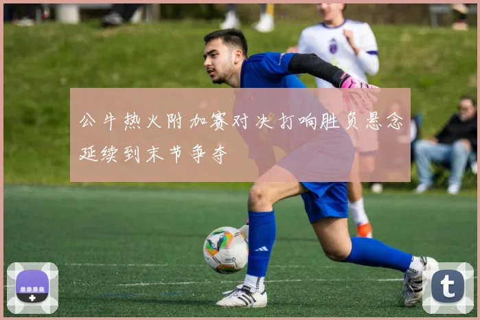 公牛热火附加赛对决打响胜负悬念延续到末节争夺