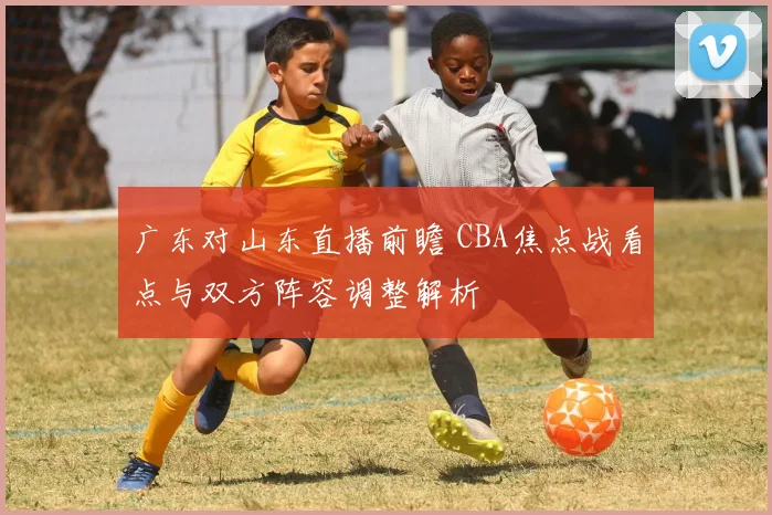 广东对山东直播前瞻 CBA焦点战看点与双方阵容调整解析
